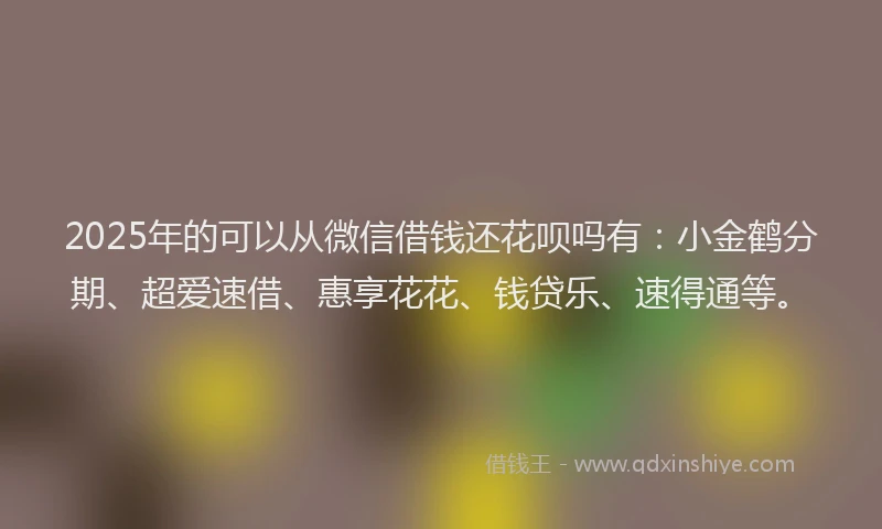 2025年的可以从微信借钱还花呗吗有：小金鹤分期、超爱速借、惠享花花、钱贷乐、速得通等。