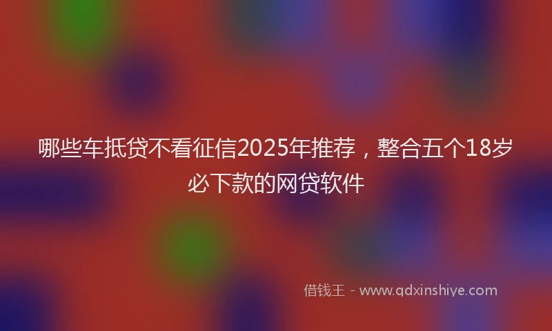 哪些车抵贷不看征信2025年推荐，整合五个18岁必下款的网贷软件