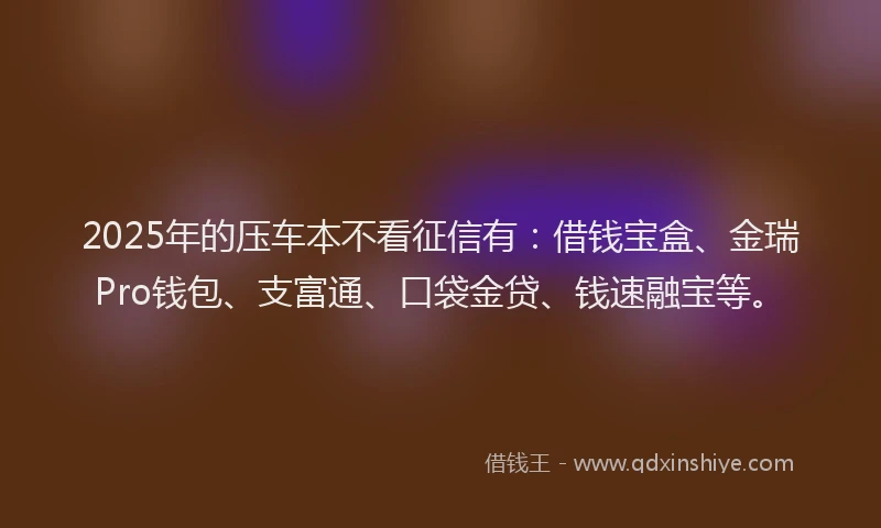 2025年的压车本不看征信有：借钱宝盒、金瑞Pro钱包、支富通、口袋金贷、钱速融宝等。