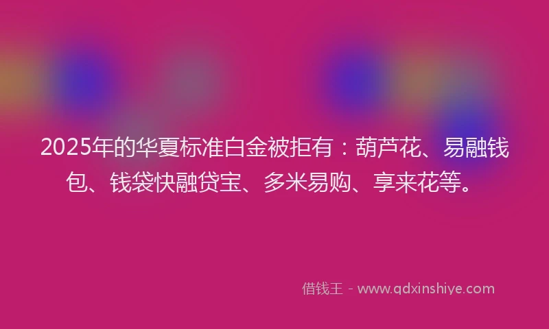 2025年的华夏标准白金被拒有：葫芦花、易融钱包、钱袋快融贷宝、多米易购、享来花等。