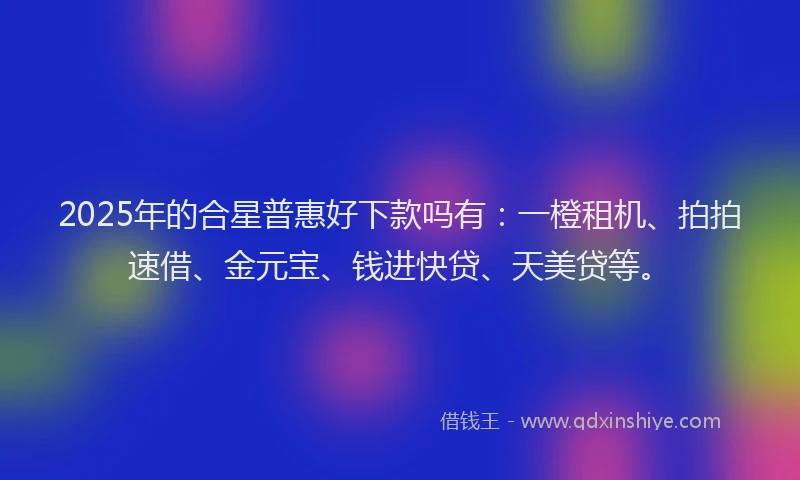 2025年的合星普惠好下款吗有：一橙租机、拍拍速借、金元宝、钱进快贷、天美贷等。