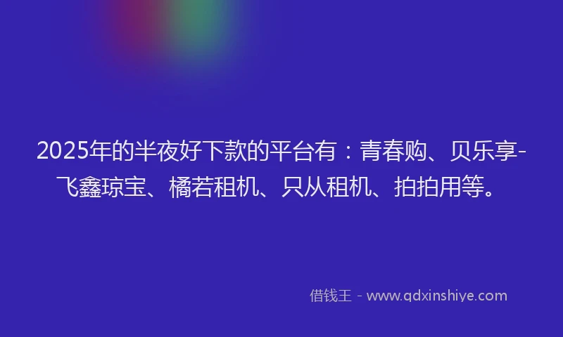 2025年的半夜好下款的平台有：青春购、贝乐享-飞鑫琼宝、橘若租机、只从租机、拍拍用等。