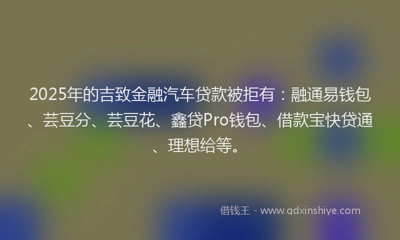 2025年的吉致金融汽车贷款被拒有：融通易钱包、芸豆分、芸豆花、鑫贷Pro钱包、借款宝快贷通、理想给等。