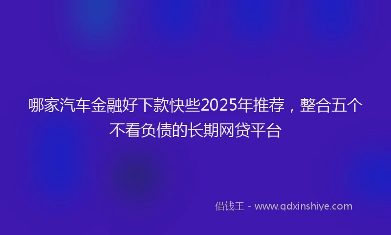 哪家汽车金融好下款快些2025年推荐，整合五个不看负债的长期网贷平台
