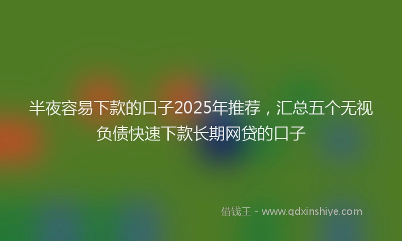 半夜容易下款的口子2025年推荐，汇总五个无视负债快速下款长期网贷的口子