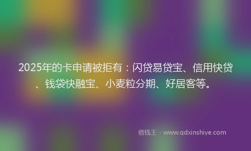 2025年的卡申请被拒有：闪贷易贷宝、信用快贷、钱袋快融宝、小麦粒分期、好居客等。