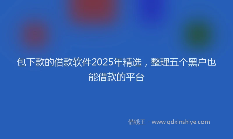 包下款的借款软件2025年精选，整理五个黑户也能借款的平台