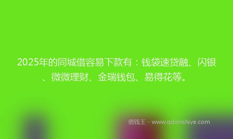 2025年的同城借容易下款有：钱袋速贷融、闪银、微微理财、金瑞钱包、易得花等。