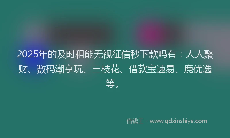 2025年的及时租能无视征信秒下款吗有：人人聚财、数码潮享玩、三枝花、借款宝速易、鹿优选等。