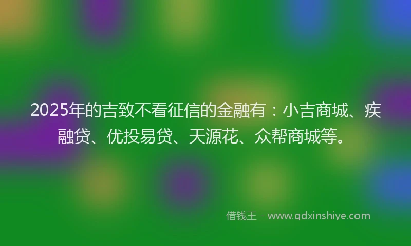 2025年的吉致不看征信的金融有：小吉商城、疾融贷、优投易贷、天源花、众帮商城等。