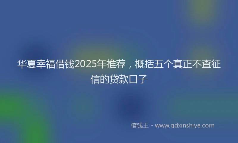 华夏幸福借钱2025年推荐，概括五个真正不查征信的贷款口子