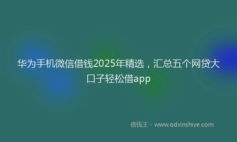 华为手机微信借钱2025年精选，汇总五个网贷大口子轻松借app