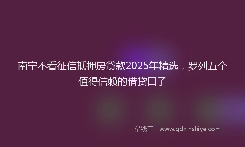 南宁不看征信抵押房贷款2025年精选，罗列五个值得信赖的借贷口子