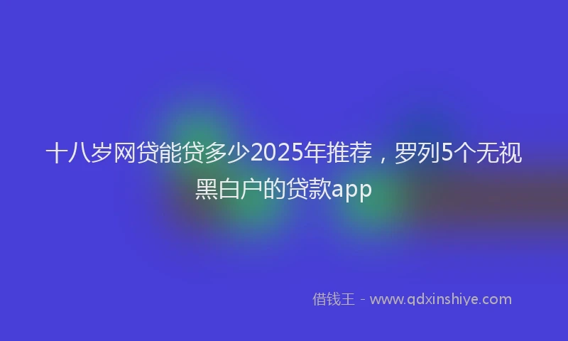 十八岁网贷能贷多少2025年推荐，罗列5个无视黑白户的贷款app