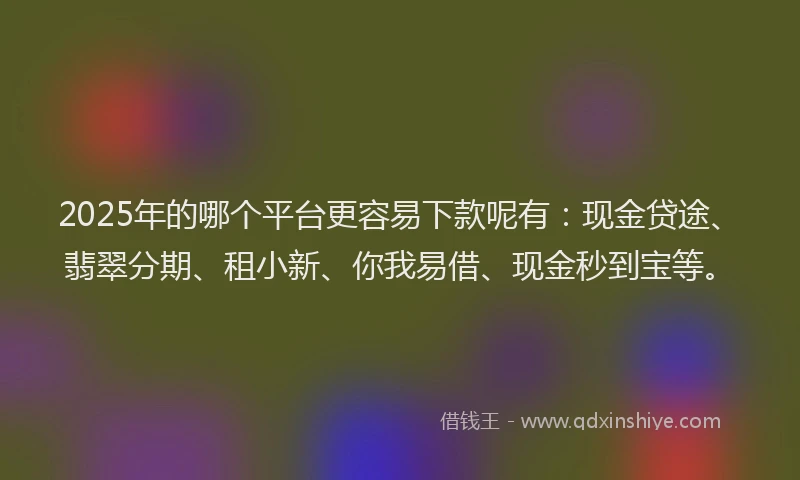 2025年的哪个平台更容易下款呢有：现金贷途、翡翠分期、租小新、你我易借、现金秒到宝等。
