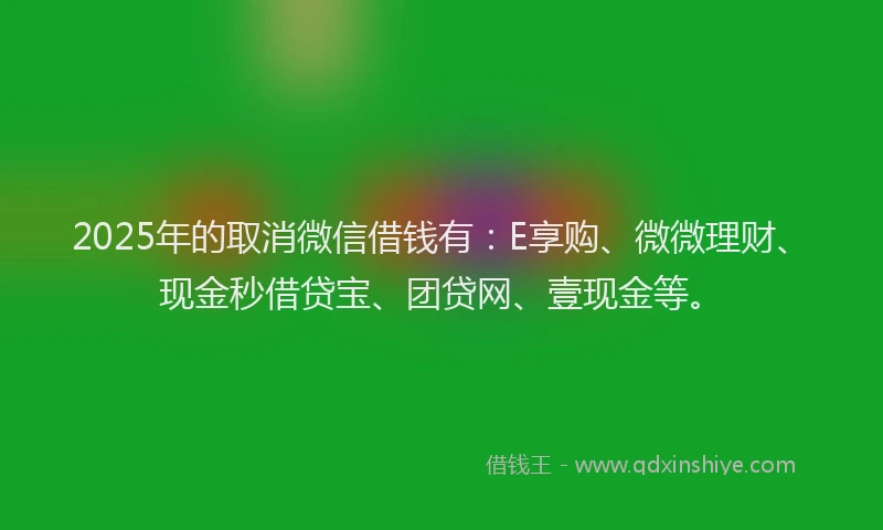 2025年的取消微信借钱有：E享购、微微理财、现金秒借贷宝、团贷网、壹现金等。