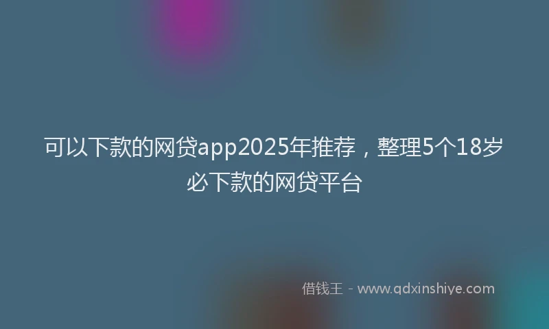 可以下款的网贷app2025年推荐，整理5个18岁必下款的网贷平台