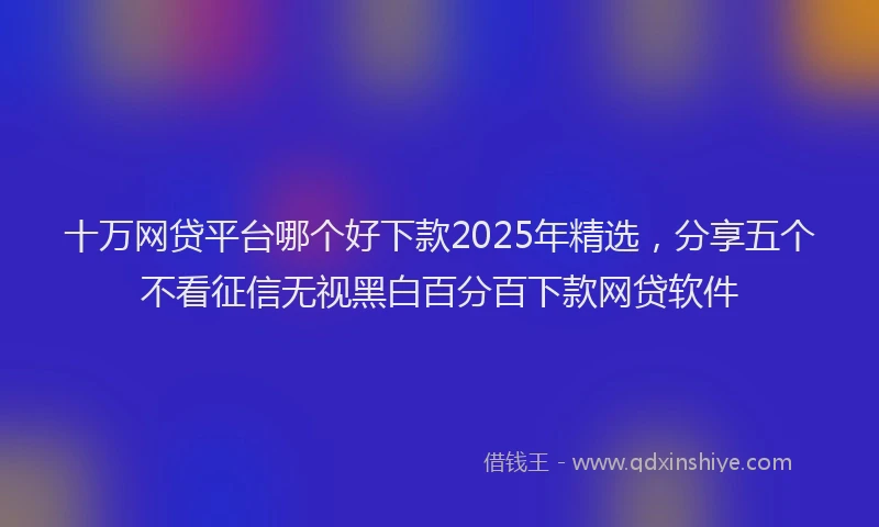 十万网贷平台哪个好下款2025年精选，分享五个不看征信无视黑白百分百下款网贷软件