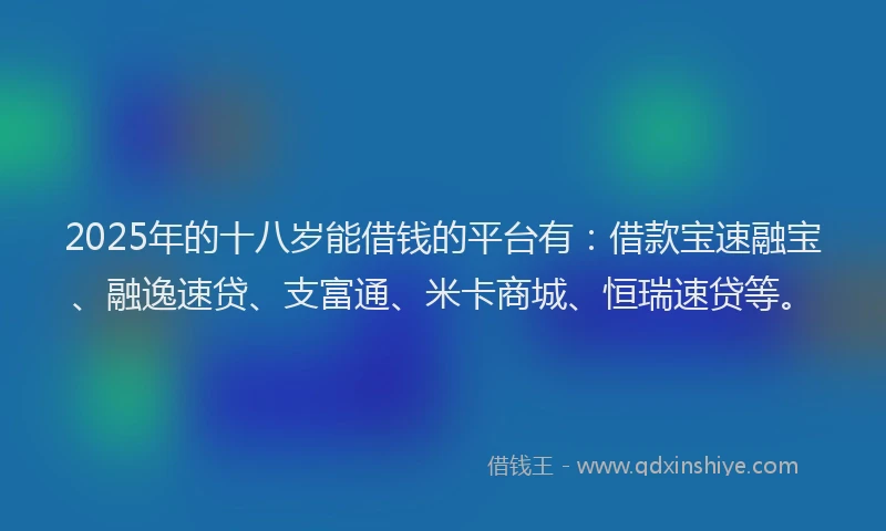 2025年的十八岁能借钱的平台有：借款宝速融宝、融逸速贷、支富通、米卡商城、恒瑞速贷等。