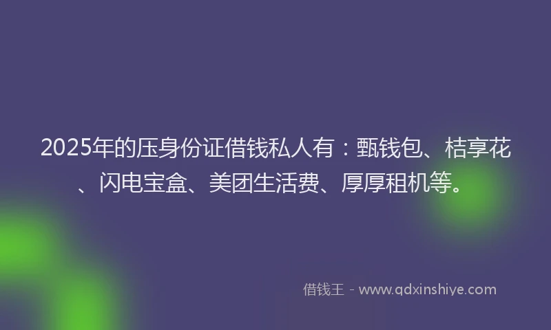 2025年的压身份证借钱私人有：甄钱包、桔享花、闪电宝盒、美团生活费、厚厚租机等。