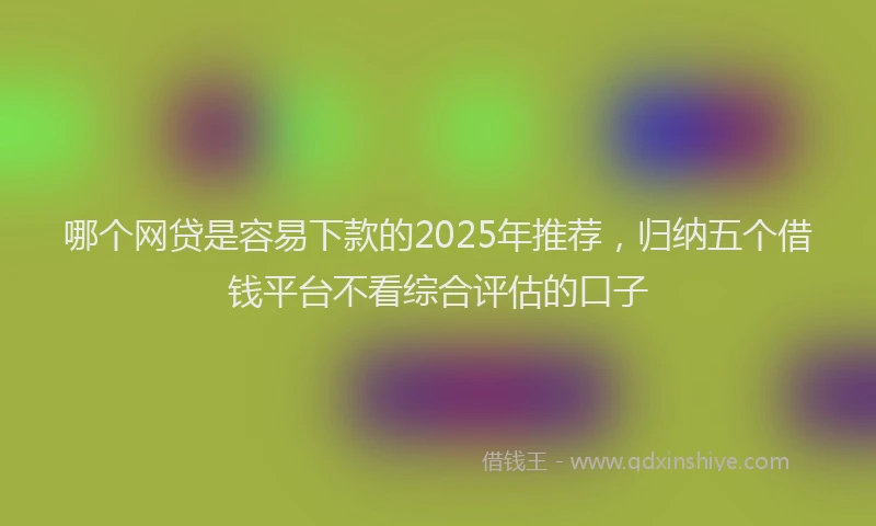 哪个网贷是容易下款的2025年推荐，归纳五个借钱平台不看综合评估的口子