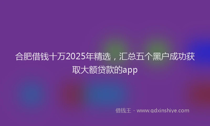 合肥借钱十万2025年精选，汇总五个黑户成功获取大额贷款的app