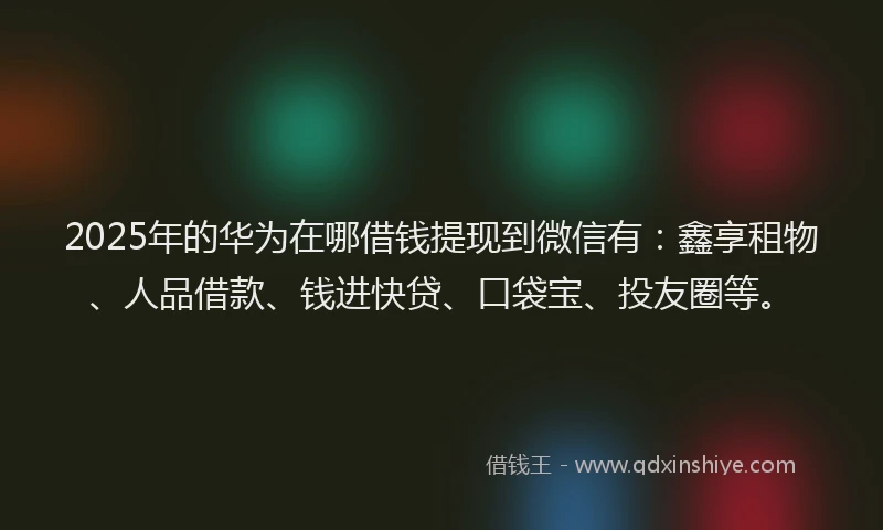 2025年的华为在哪借钱提现到微信有：鑫享租物、人品借款、钱进快贷、口袋宝、投友圈等。