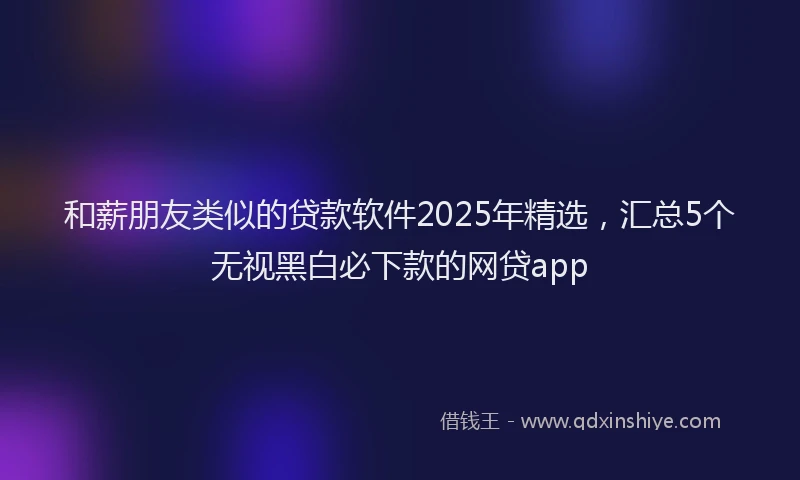 和薪朋友类似的贷款软件2025年精选，汇总5个无视黑白必下款的网贷app