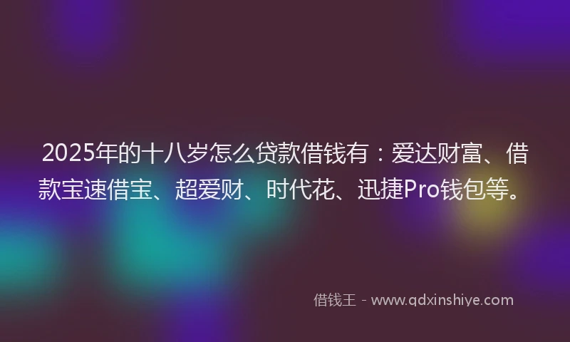 2025年的十八岁怎么贷款借钱有：爱达财富、借款宝速借宝、超爱财、时代花、迅捷Pro钱包等。