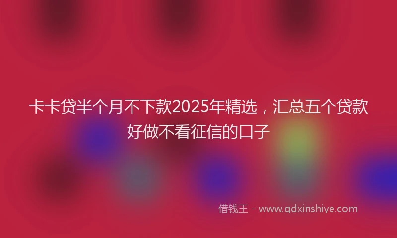 卡卡贷半个月不下款2025年精选，汇总五个贷款好做不看征信的口子