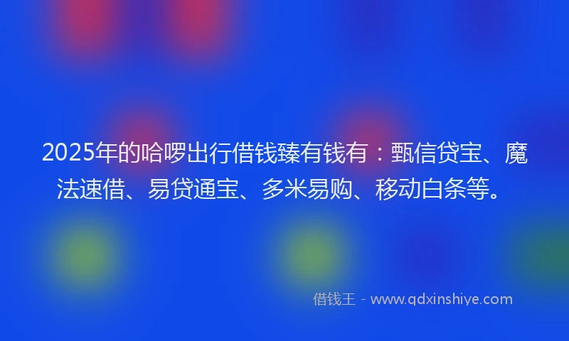 2025年的哈啰出行借钱臻有钱有：甄信贷宝、魔法速借、易贷通宝、多米易购、移动白条等。