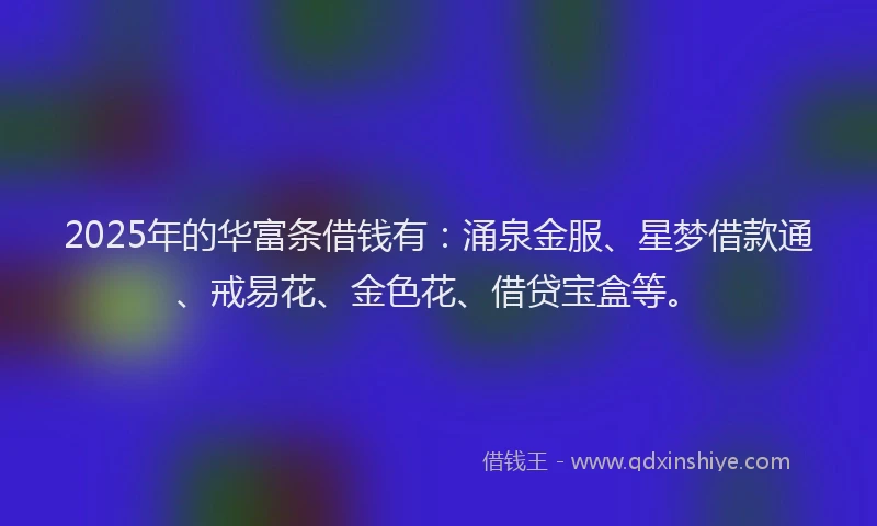 2025年的华富条借钱有：涌泉金服、星梦借款通、戒易花、金色花、借贷宝盒等。