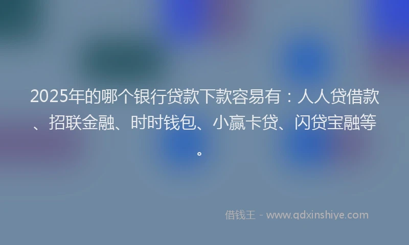 2025年的哪个银行贷款下款容易有：人人贷借款、招联金融、时时钱包、小赢卡贷、闪贷宝融等。