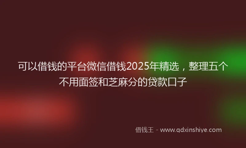 可以借钱的平台微信借钱2025年精选，整理五个不用面签和芝麻分的贷款口子