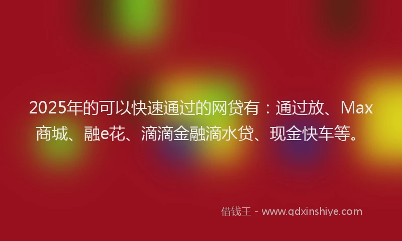 2025年的可以快速通过的网贷有：通过放、Max商城、融e花、滴滴金融滴水贷、现金快车等。
