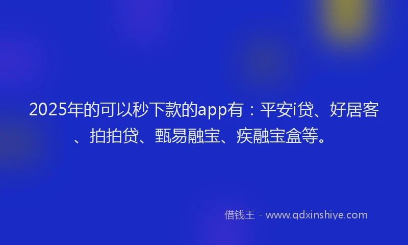 2025年的可以秒下款的app有：平安i贷、好居客、拍拍贷、甄易融宝、疾融宝盒等。
