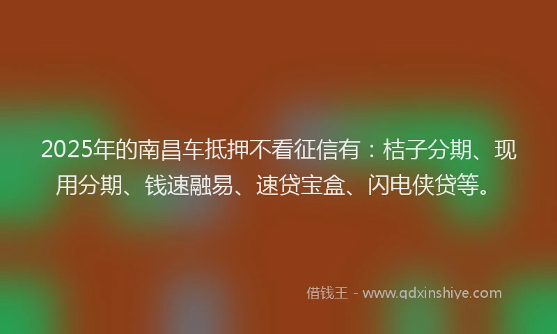 2025年的南昌车抵押不看征信有：桔子分期、现用分期、钱速融易、速贷宝盒、闪电侠贷等。