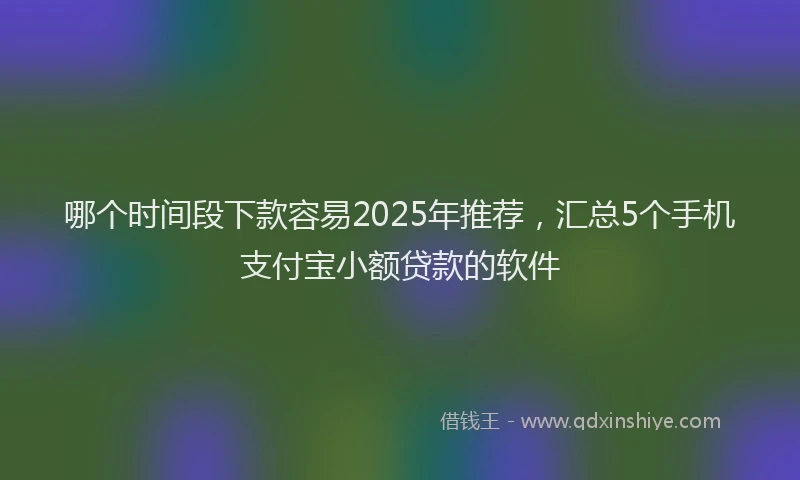 哪个时间段下款容易2025年推荐，汇总5个手机支付宝小额贷款的软件