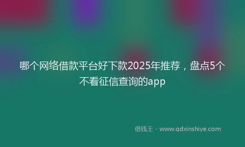 哪个网络借款平台好下款2025年推荐，盘点5个不看征信查询的app