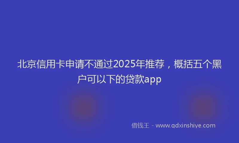 北京信用卡申请不通过2025年推荐，概括五个黑户可以下的贷款app