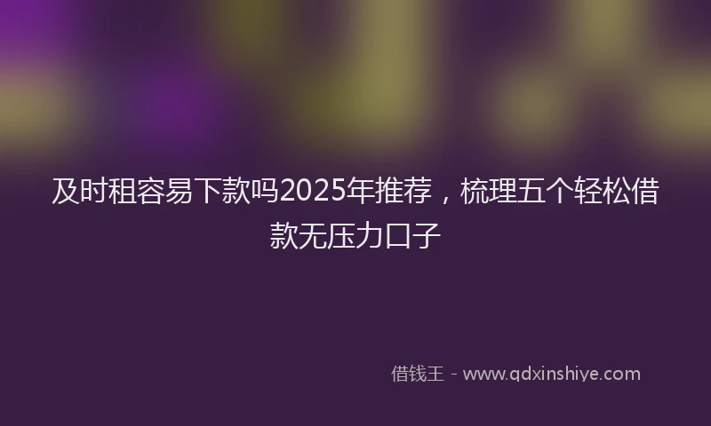 及时租容易下款吗2025年推荐，梳理五个轻松借款无压力口子