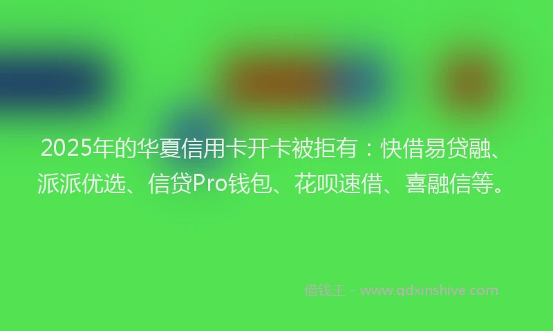 2025年的华夏信用卡开卡被拒有：快借易贷融、派派优选、信贷Pro钱包、花呗速借、喜融信等。