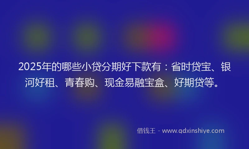 2025年的哪些小贷分期好下款有：省时贷宝、银河好租、青春购、现金易融宝盒、好期贷等。