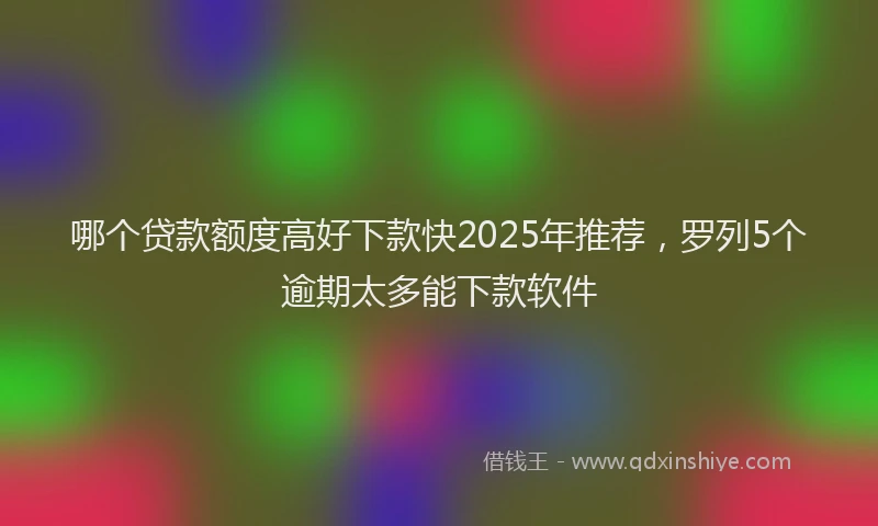哪个贷款额度高好下款快2025年推荐，罗列5个逾期太多能下款软件