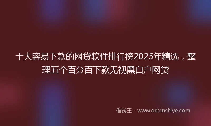 十大容易下款的网贷软件排行榜2025年精选，整理五个百分百下款无视黑白户网贷