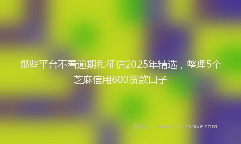 哪些平台不看逾期和征信2025年精选，整理5个芝麻信用600贷款口子
