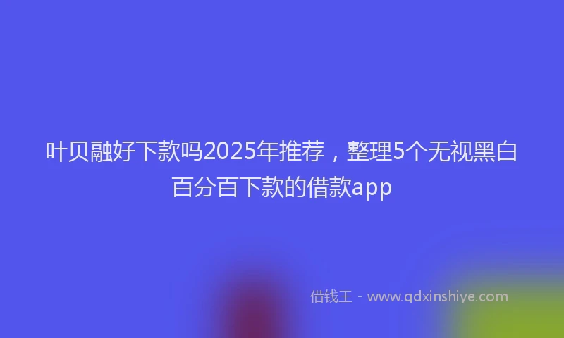 叶贝融好下款吗2025年推荐，整理5个无视黑白百分百下款的借款app