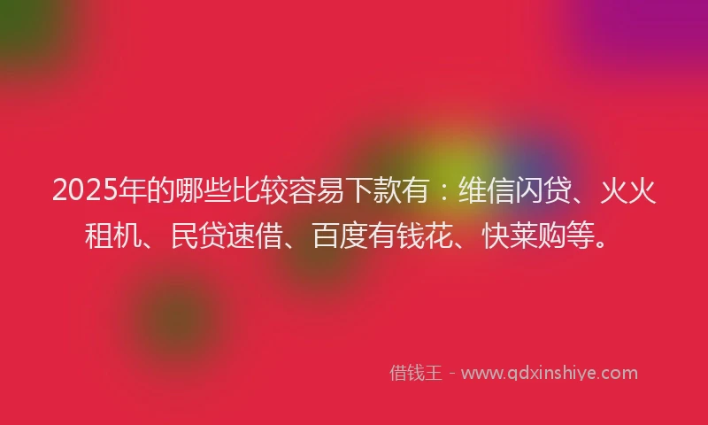 2025年的哪些比较容易下款有：维信闪贷、火火租机、民贷速借、百度有钱花、快莱购等。