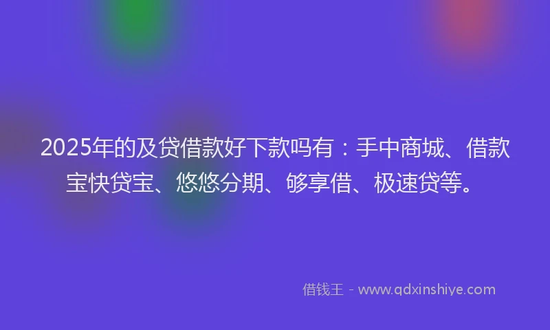 2025年的及贷借款好下款吗有：手中商城、借款宝快贷宝、悠悠分期、够享借、极速贷等。