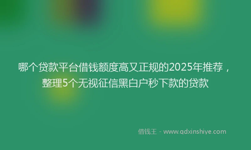 哪个贷款平台借钱额度高又正规的2025年推荐，整理5个无视征信黑白户秒下款的贷款